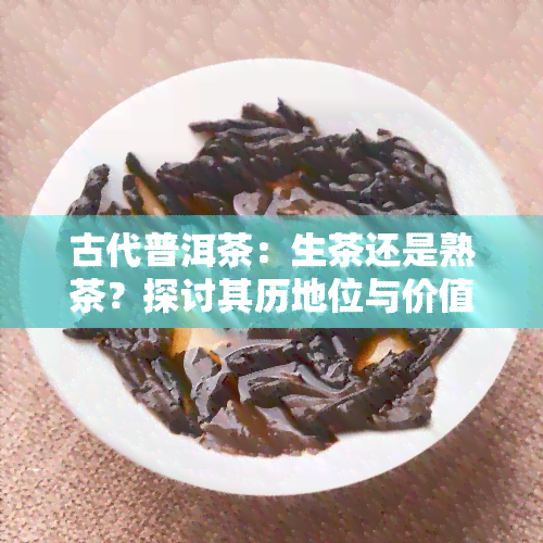 古代普洱茶：生茶还是熟茶？探讨其历地位与价值