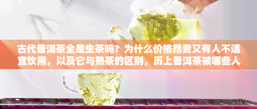 古代普洱茶全是生茶吗？为什么价格昂贵又有人不适宜饮用，以及它与熟茶的区别，历上普洱茶被哪些人群消费？