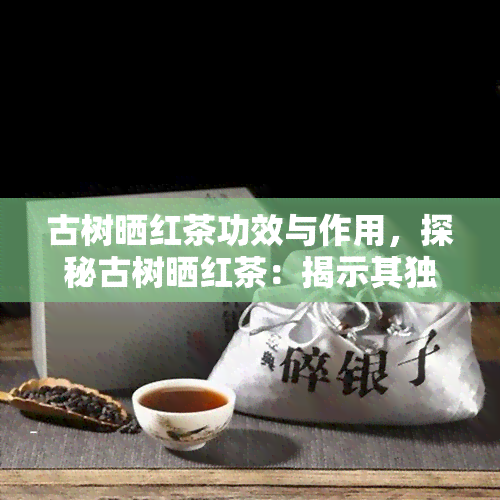 古树晒红茶功效与作用，探秘古树晒红茶：揭示其独特功效与作用