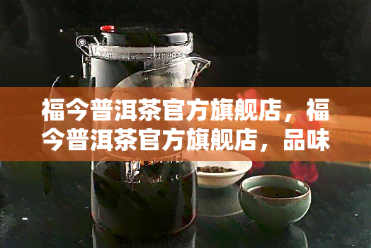 福今普洱茶官方旗舰店，福今普洱茶官方旗舰店，品味正宗云南普洱的醇厚口感！