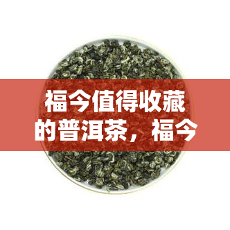 福今值得收藏的普洱茶，福今：值得珍藏的普洱茶