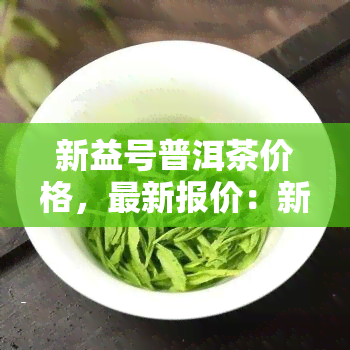 新益号普洱茶价格，最新报价：新益号普洱茶市场价格一览