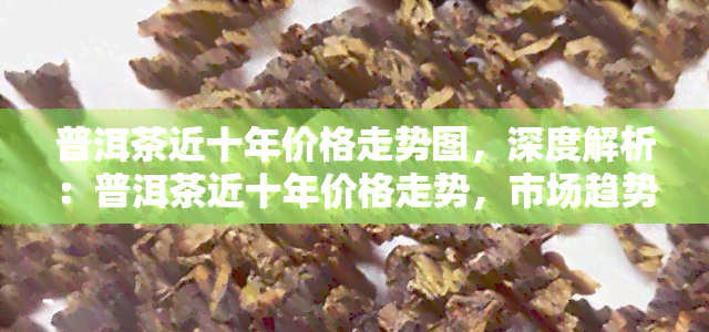 普洱茶近十年价格走势图，深度解析：普洱茶近十年价格走势，市场趋势与投资机会