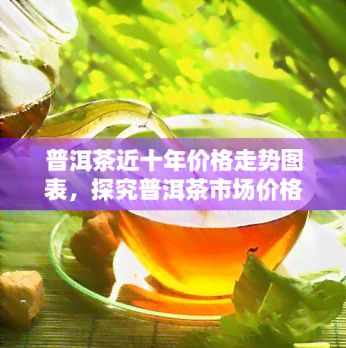 普洱茶近十年价格走势图表，探究普洱茶市场价格变化：近十年的价格走势图表分析