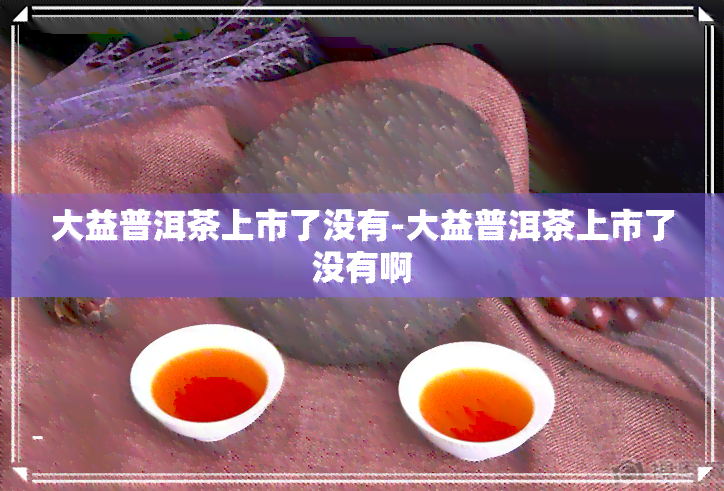 大益普洱茶上市了没有-大益普洱茶上市了没有啊