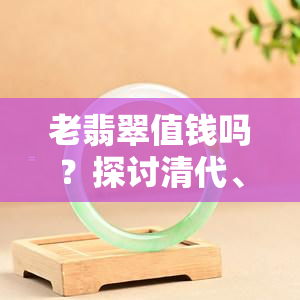 老翡翠值钱吗？探讨清代、高冰老蓝水翡翠及新翡翠的价值与收藏意义