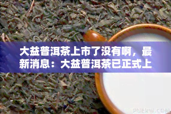 大益普洱茶上市了没有啊，最新消息：大益普洱茶已正式上市，你喝到了吗？