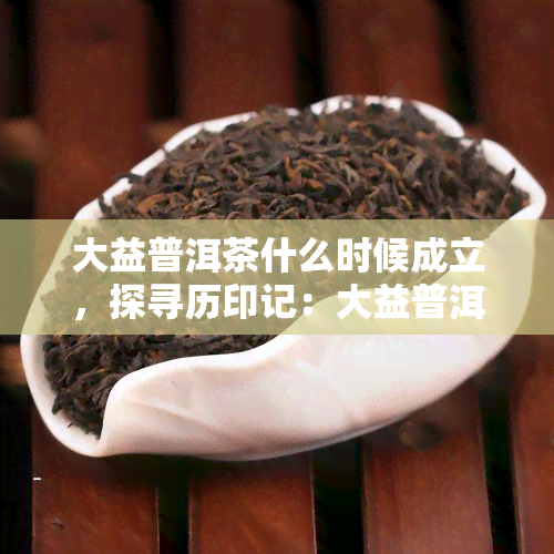 大益普洱茶什么时候成立，探寻历印记：大益普洱茶的创立时间