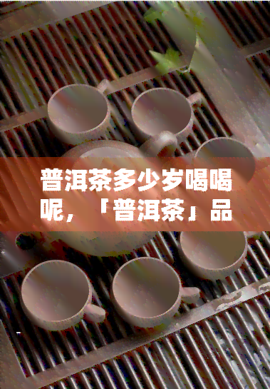 普洱茶多少岁喝喝呢，「普洱茶」品饮年龄是多少？这里有答案！