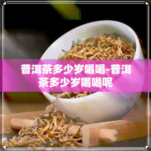 普洱茶多少岁喝喝-普洱茶多少岁喝喝呢