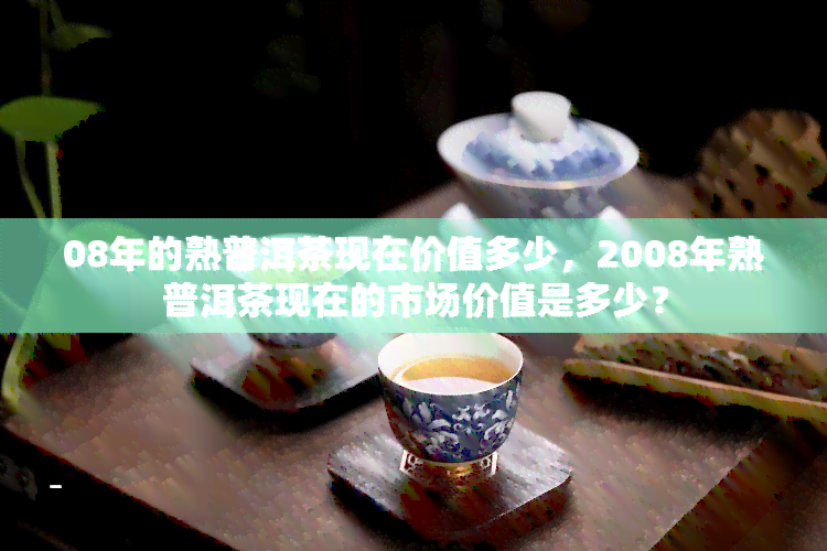 08年的熟普洱茶现在价值多少，2008年熟普洱茶现在的市场价值是多少？