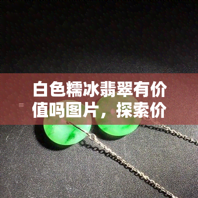 白色糯冰翡翠有价值吗图片，探索价值：揭秘白色糯冰翡翠的美丽与珍贵，一起来看图片！