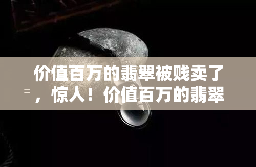 价值百万的翡翠被贱卖了，惊人！价值百万的翡翠竟以低价出售，背后有何隐情？