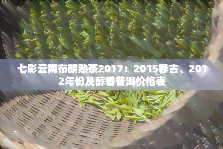 七彩云南布朗熟茶2017：2015春古、2012年份及醇香普洱价格表