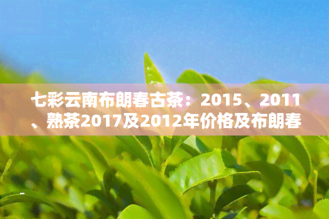 七彩云南布朗春古茶：2015、2011、熟茶2017及2012年价格及布朗春韵普洱茶357克价