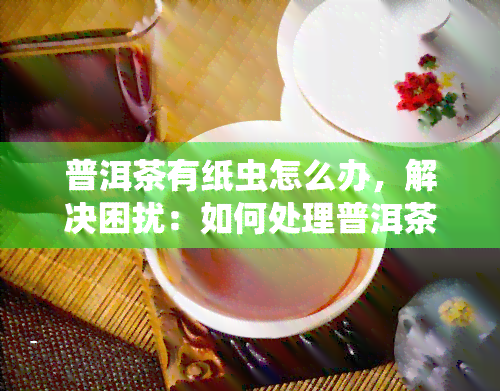 普洱茶有纸虫怎么办，解决困扰：如何处理普洱茶中的纸虫问题？