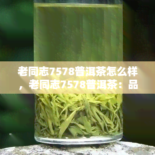 老同志7578普洱茶怎么样，老同志7578普洱茶：品质如何，值得购买吗？