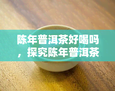 陈年普洱茶好喝吗，探究陈年普洱茶的魅力：它真的好喝吗？