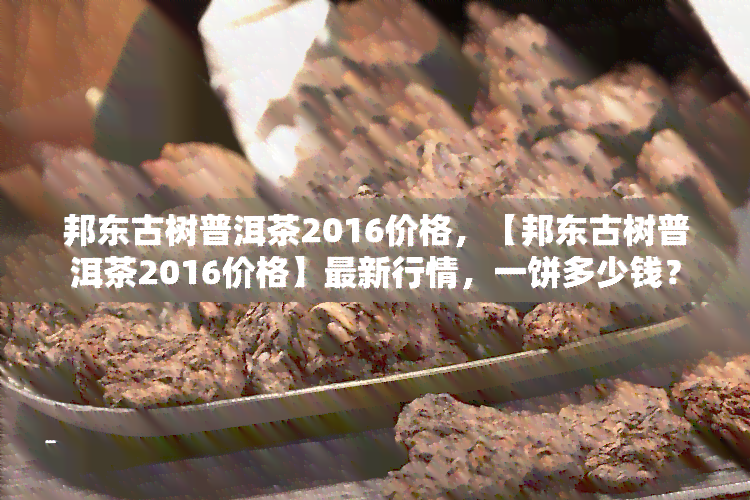 邦东古树普洱茶2016价格，【邦东古树普洱茶2016价格】最新行情，一饼多少钱？