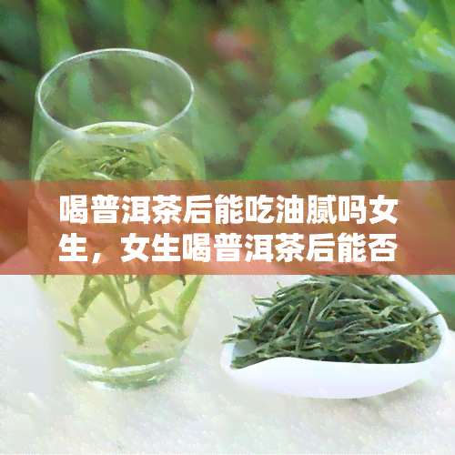 喝普洱茶后能吃油腻吗女生，女生喝普洱茶后能否食用油腻食物？