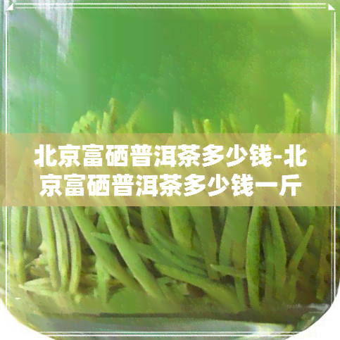 北京富硒普洱茶多少钱-北京富硒普洱茶多少钱一斤