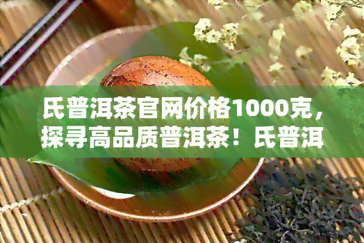 氏普洱茶官网价格1000克，探寻高品质普洱茶！氏普洱茶官网价格1000克，快来选购！