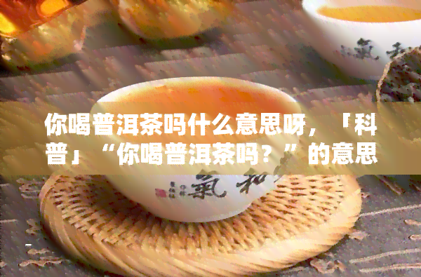 你喝普洱茶吗什么意思呀，「科普」“你喝普洱茶吗？”的意思是什么？