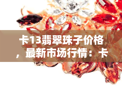 卡13翡翠珠子价格，最新市场行情：卡13翡翠珠子价格全解析