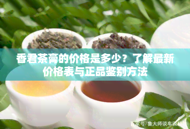 香君茶膏的价格是多少？了解最新价格表与正品鉴别方法