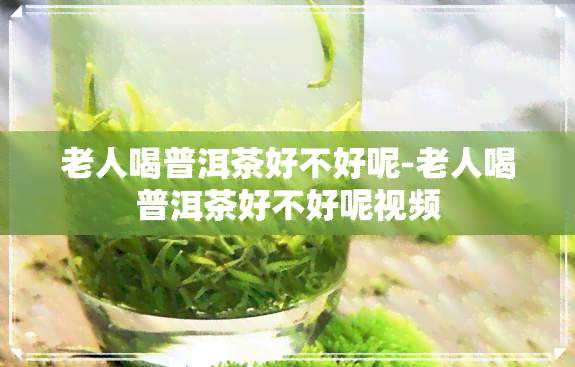 老人喝普洱茶好不好呢-老人喝普洱茶好不好呢视频