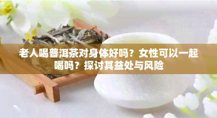 老人喝普洱茶对身体好吗？女性可以一起喝吗？探讨其益处与风险