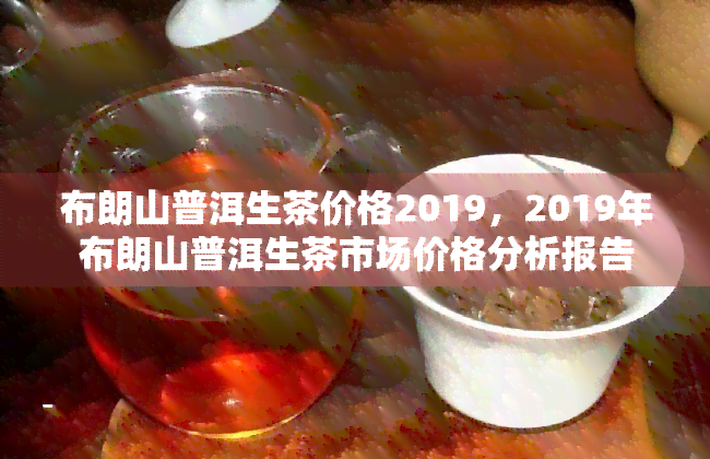 布朗山普洱生茶价格2019，2019年布朗山普洱生茶市场价格分析报告