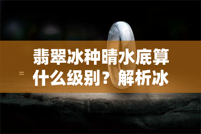 翡翠冰种晴水底算什么级别？解析冰种晴水、晴底的价格与区别，以及冰种晴水翡翠挂件和玉佛的价值