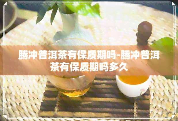 腾冲普洱茶有保质期吗-腾冲普洱茶有保质期吗多久