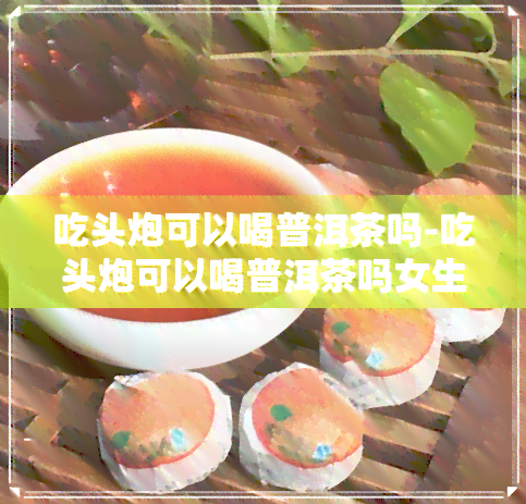 吃头炮可以喝普洱茶吗-吃头炮可以喝普洱茶吗女生