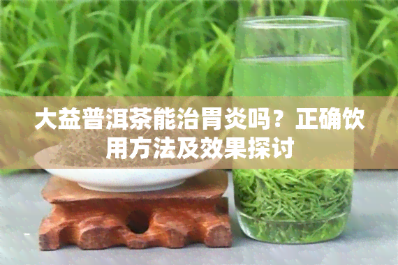 大益普洱茶能治胃炎吗？正确饮用方法及效果探讨