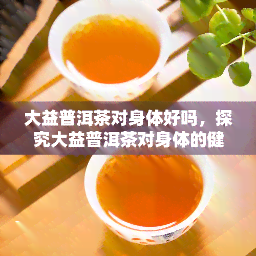 大益普洱茶对身体好吗，探究大益普洱茶对身体的健效益