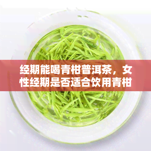 经期能喝青柑普洱茶，女性经期是否适合饮用青柑普洱茶？