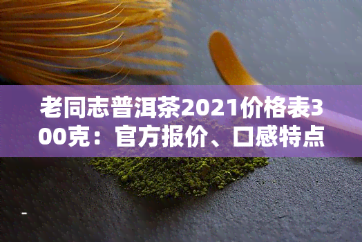 老同志普洱茶2021价格表300克：官方报价、口感特点、功效作用全解析