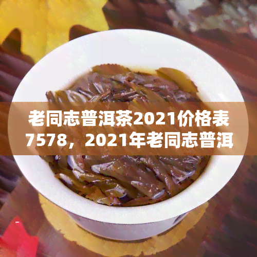 老同志普洱茶2021价格表7578，2021年老同志普洱茶7578价格表一览