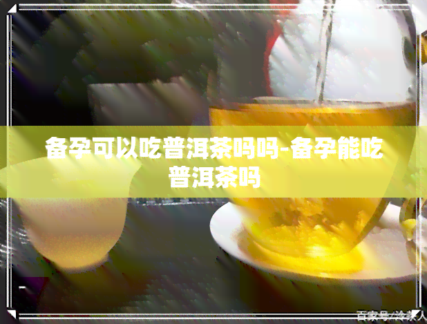 备孕可以吃普洱茶吗吗-备孕能吃普洱茶吗