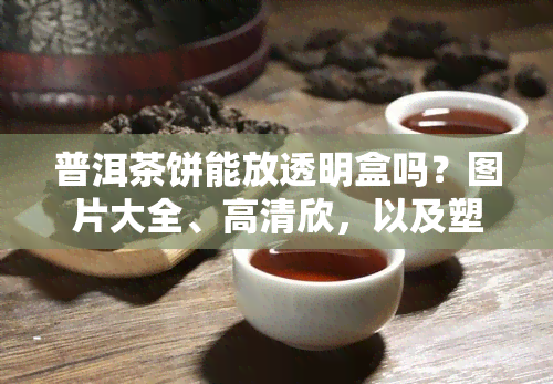 普洱茶饼能放透明盒吗？图片大全、高清欣，以及塑料袋保存方法解析