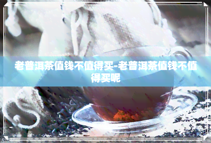 老普洱茶值钱不值得买-老普洱茶值钱不值得买呢