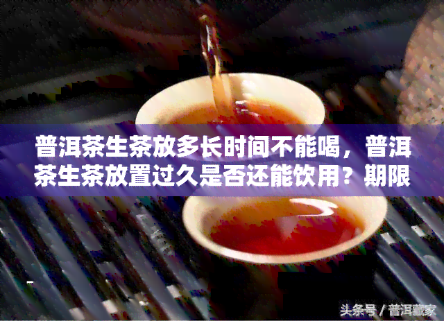 普洱茶生茶放多长时间不能喝，普洱茶生茶放置过久是否还能饮用？期限解析