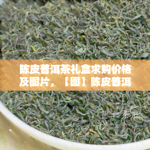 陈皮普洱茶礼盒求购价格及图片，【图】陈皮普洱茶礼盒：寻求购买价格信息！