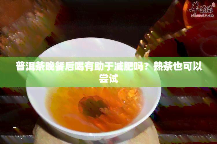 普洱茶晚餐后喝有助于减肥吗？熟茶也可以尝试