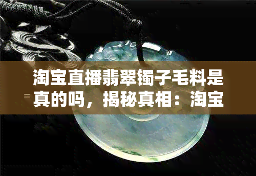 淘宝直播翡翠镯子毛料是真的吗，揭秘真相：淘宝直播翡翠镯子毛料是否真实？