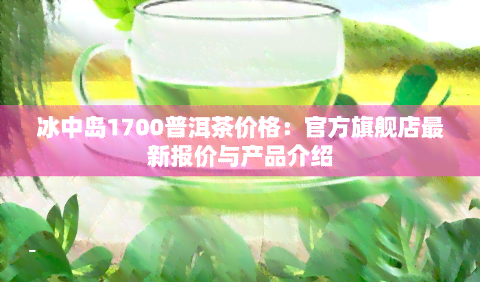 冰中岛1700普洱茶价格：官方旗舰店最新报价与产品介绍