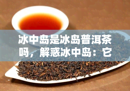 冰中岛是冰岛普洱茶吗，解惑冰中岛：它是否为冰岛普洱茶？