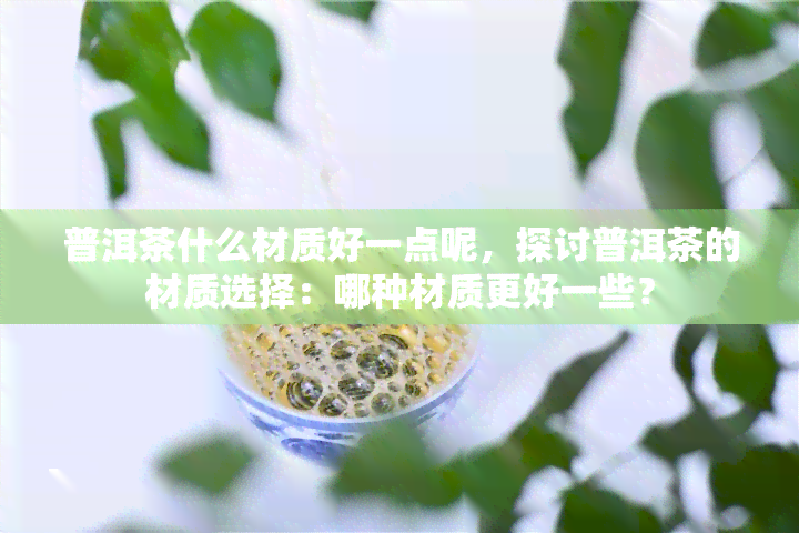 普洱茶什么材质好一点呢，探讨普洱茶的材质选择：哪种材质更好一些？